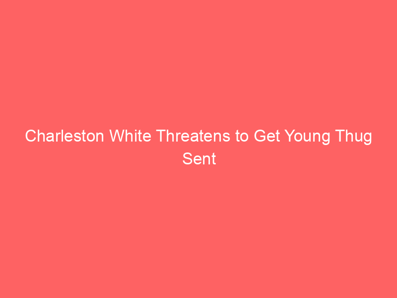 Charleston White Threatens to Get Young Thug Sent to Prison