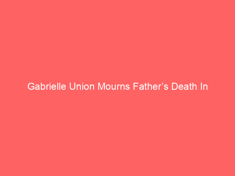 Gabrielle Union Mourns Father’s Death In Heartfelt Tribute